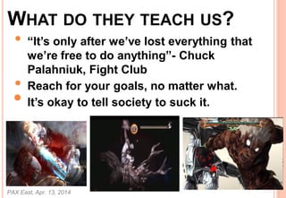 WHAT DO THEY TEACH US?
? Its only after weve lost everything that
were free to do anything- Chuck
Palahniuk, Fight Club
? Reach for your goals, no matter what.
? Its okay to tell society to suck it.
PAX East, Apr. 13, 2014
46
 