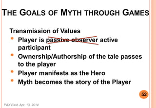 THE GOALS OF MYTH THROUGH GAMES
Transmission of Values
? Player is passive observer active
participant
? Ownership/Authorship of the tale passes
to the player
? Player manifests as the Hero
? Myth becomes the story of the Player
PAX East, Apr. 13, 2014
52
 