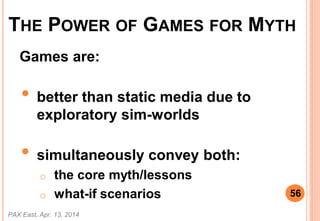 Games are:
? better than static media due to
exploratory sim-worlds
? simultaneously convey both:
o the core myth/lessons
o what-if scenarios
PAX East, Apr. 13, 2014
56
THE POWER OF GAMES FOR MYTH
 