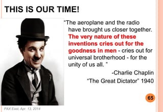 THIS IS OUR TIME!
The aeroplane and the radio
have brought us closer together.
The very nature of these
inventions cries out for the
goodness in men - cries out for
universal brotherhood - for the
unity of us all. 
-Charlie Chaplin
The Great Dictator 1940
PAX East, Apr. 13, 2014
65
 