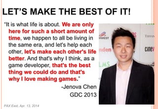 LETS MAKE THE BEST OF IT!
It is what life is about. We are only
here for such a short amount of
time, we happen to all be living in
the same era, and let's help each
other, let's make each other's life
better. And that's why I think, as a
game developer, that's the best
thing we could do and that's
why I love making games.
-Jenova Chen
GDC 2013
PAX East, Apr. 13, 2014
66
 