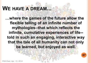 WE HAVE A DREAM...
where the games of the future allow the
flexible telling of an infinite number of
mythologies--that which reflects the
infinite, cumulative experiences of life--
told in such an engaging, interactive way
that the tale of all humanity can not only
be learned, but enjoyed as well.
PAX East, Apr. 13, 2014
67
 