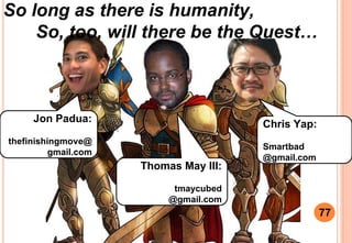 So long as there is humanity,
So, too, will there be the Quest
77
Jon Padua:
thefinishingmove@
gmail.com
Chris Yap:
Smartbad
@gmail.com
Thomas May III:
tmaycubed
@gmail.com
 