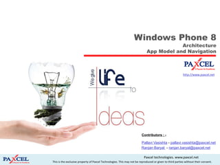 Windows Phone 8
                                                                                        Architecture
                                                                            App Model and Navigation



                                                                                                          http://www.paxcel.net




                                                                        Contributors : -

                                                                        Pallavi Vasishta - pallavi.vasishta@paxcel.net
                                                                        Ranjan Baryal - ranjan.baryal@paxcel.net

                                                                          Paxcel technologies. www.paxcel.net
This is the exclusive property of Paxcel Technologies. This may not be reproduced or given to third parties without their consent.
 