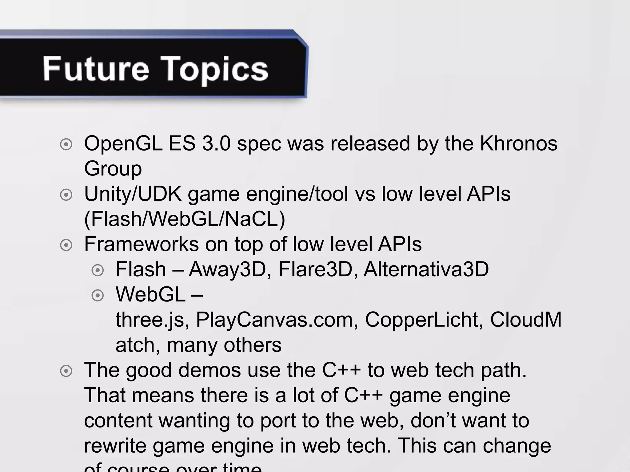  OpenGL ES 3.0 spec was released by the Khronos
  Group
 Unity/UDK game engine/tool vs low level APIs
  (Flash/WebGL/NaCL)
 Frameworks on top of low level APIs
    Flash – Away3D, Flare3D, Alternativa3D
    WebGL – three.js, PlayCanvas.com,
      CopperLicht, CloudMatch, many others
 A lot of current demos use the C++ to web tech
  path. There is a lot of existing content looking to
  come to the web. Not so many original full AAA
  games built on web tech (exception is Unity).
 