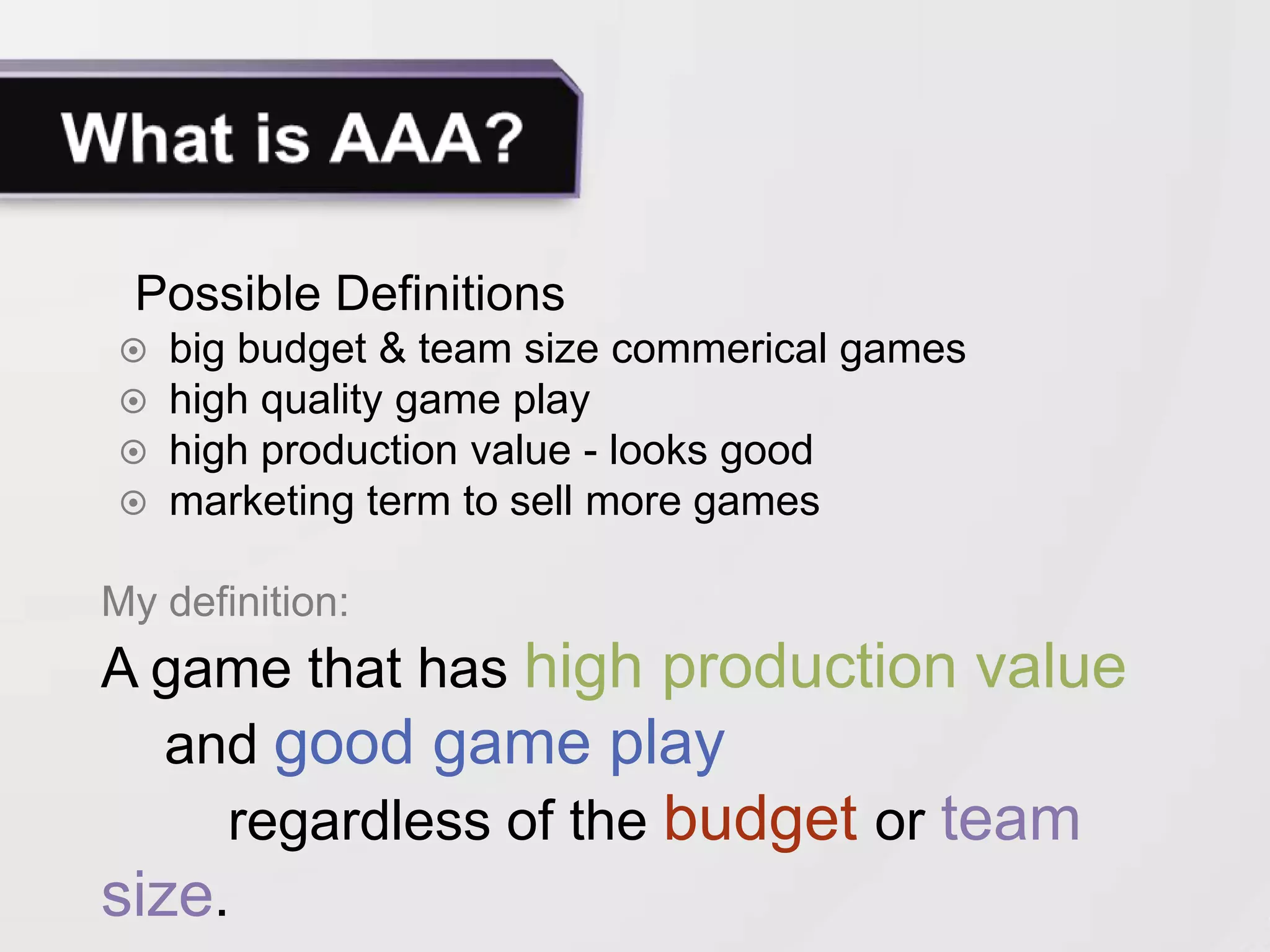 Possible Definitions
 big budget & team size commerical games
 high quality game play
 high production value - looks good
 marketing term to sell more games

My definition:
A game that has high production value
   and good game play
     regardless of the budget or team
size.
 