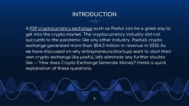 INTRODUCTION
A P2P cryptocurrency exchange such as Paxful can be a great way to
get into the crypto market. The cryptocurrency industry did not
succumb to the pandemic like any other industry. Paxful's crypto
exchange generated more than $54.3 million in revenue in 2020. As
we have discussed on why entrepreneurs/startups want to start their
own crypto exchange like paxful, let's eliminate any further doubts
like -- "How does Crypto Exchange Generate Money? Here's a quick
explanation of these questions.
2
 