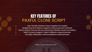 KEY FEATURES OF
PAXFUL CLONE SCRIPT
User-friendly Interface: Easy navigation for traders.
Multiple Payment Options: Supports various payment methods.
Escrow System: Ensures secure transactions between buyers and sellers.
Multi-Currency Support: Trade in different cryptocurrencies.
KYC/AML Verification: Enhance platform trustworthiness.
https://www.coinsclone.com/
 