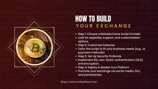HOW TO BUILD
Y O U R E X C H A N G E
Step 1: Choose a Reliable Clone Script Provider
Look for expertise, support, and customization
options.
Step 2: Customize Features
Tailor the script to fit your business needs (e.g., UI,
payment methods).
Step 3: Set Up Security Protocols
Implement SSL, two-factor authentication (2FA),
and encryption.
Step 4: Deploy & Market Your Platform
Promote your exchange via social media, SEO,
and partnerships.
https://www.coinsclone.com/
 