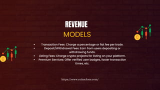 REVENUE
MODELS
Transaction Fees: Charge a percentage or flat fee per trade.
Deposit/Withdrawal Fees: Earn from users depositing or
withdrawing funds.
Listing Fees: Charge crypto projects for listing on your platform.
Premium Services: Offer verified user badges, faster transaction
times, etc.
https://www.coinsclone.com/
 