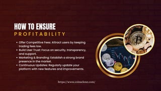 HOW TO ENSURE
P R O F I T A B I L I T Y
Offer Competitive Fees: Attract users by keeping
trading fees low.
Build User Trust: Focus on security, transparency,
and support.
Marketing & Branding: Establish a strong brand
presence in the market.
Continuous Updates: Regularly update your
platform with new features and improvements.
https://www.coinsclone.com/
 
