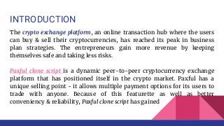 INTRODUCTION
The crypto exchange platform, an online transaction hub where the users
can buy & sell their cryptocurrencies, has reached its peak in business
plan strategies. The entrepreneurs gain more revenue by keeping
themselves safe and taking less risks.
Paxful clone script is a dynamic peer-to-peer cryptocurrency exchange
platform that has positioned itself in the crypto market. Paxful has a
unique selling point - it allows multiple payment options for its users to
trade with anyone. Because of this featurette as well as better
conveniency & reliability, Paxful clone script has gained
 