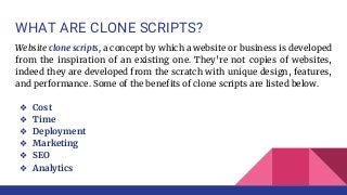 WHAT ARE CLONE SCRIPTS?
Website clone scripts, a concept by which a website or business is developed
from the inspiration of an existing one. They’re not copies of websites,
indeed they are developed from the scratch with unique design, features,
and performance. Some of the benefits of clone scripts are listed below.
❖ Cost
❖ Time
❖ Deployment
❖ Marketing
❖ SEO
❖ Analytics
 