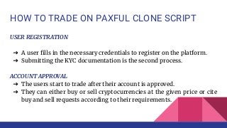 HOW TO TRADE ON PAXFUL CLONE SCRIPT
USER REGISTRATION
➔ A user fills in the necessary credentials to register on the platform.
➔ Submitting the KYC documentation is the second process.
ACCOUNT APPROVAL
➔ The users start to trade after their account is approved.
➔ They can either buy or sell cryptocurrencies at the given price or cite
buy and sell requests according to their requirements.
 