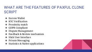 WHAT ARE THE FEATURES OF PAXFUL CLONE
SCRIPT
❖ Escrow Wallet
❖ KYC Verification
❖ Proximity match
❖ GDPR Compliant
❖ Dispute Management
❖ Feedback & Review mechanism
❖ Slick User Interface
❖ Private Messaging
❖ Statistics & Native applications
 