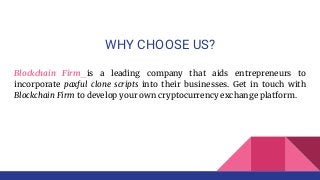 WHY CHOOSE US?
Blockchain Firm is a leading company that aids entrepreneurs to
incorporate paxful clone scripts into their businesses. Get in touch with
Blockchain Firm to develop your own cryptocurrency exchange platform.
 