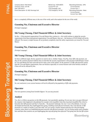 Company Name: PAX Global
Company Ticker: 327 HK
Date: 2021-08-12
Event Description: S1 2021 Earnings Call
Market Cap: 10278.58079
Current PX: 9.37
YTD Change($): 2.49
YTD Change(%): 36.192
Bloomberg Estimates - EPS
Current Quarter:
Current Year: 1
Bloomberg Estimates - Sales
Current Quarter:
Current Year: 6605
Page 10 of 14
this is a completely different story in the rest of the world, and in the markets for the rest of the world.
Guoming Nie, Chairman and Executive Director
(Foreign Language)
Shi Yeung Cheung, Chief Financial Officer & Joint Secretary
So this -- if this payment organizations Visa and Master they continue to -- the world continue to adopt the security
requirements from these international organizations Visa and Master, then our -- the business of PAX Global will not be
affected. The reason is simple because all our products completely meet the safety requirements you issued by Visa and
Master.
Guoming Nie, Chairman and Executive Director
(Foreign Language)
Shi Yeung Cheung, Chief Financial Officer & Joint Secretary
So from a different angle, the key question we need to ask is, whether Alipay, Visa Pay, these QR-code payment, can
they be the common payment method, bear in mind that the security requirements or the payment methodologies issued
by Visa and Master has been used and test for many years in the market. So the question is if QR code payment cannot
beat the Visa and Master requirements, then our business especially in oversea business and in the business outside of
China will not be affected by this.
Guoming Nie, Chairman and Executive Director
(Foreign Language)
Shi Yeung Cheung, Chief Financial Officer & Joint Secretary
So, our conclusion is our oversee business will not be affected by the popularity of QR code payments.
Operator
Our next question coming from Farrukh Edgarov. So you may proceed.
Analyst
Yes, this is a follow up question on the QR payments. Just anecdotally speaking, I'm not sure, have you guys followed
the situation what happened in Kazakhstan for example with (inaudible) when they launched (inaudible) Pay which is
basically their QR payment and they've basically -- the payment landscape, the way it was in Kazakhstan, it was not
developed and basically they leapfrogged from going, installing actual physical terminals, they went directly to QR
payments in a matter of maybe a year and a half. Are you seeing a similar situation playing out in the developing
countries where there's no established payment network with physical terminals. Are you seeing maybe some examples
here and there that countries are just leapfrogging that step and going from physical? Just going into this the QR system
 