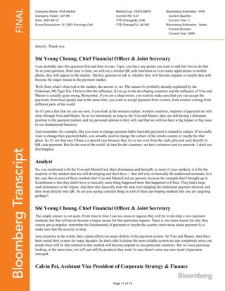 Company Name: PAX Global
Company Ticker: 327 HK
Date: 2021-08-12
Event Description: S1 2021 Earnings Call
Market Cap: 10278.58079
Current PX: 9.37
YTD Change($): 2.49
YTD Change(%): 36.192
Bloomberg Estimates - EPS
Current Quarter:
Current Year: 1
Bloomberg Estimates - Sales
Current Quarter:
Current Year: 6605
Page 11 of 14
directly. Thank you.
Shi Yeung Cheung, Chief Financial Officer & Joint Secretary
I can probably take this question first and then in case, Tiger, you have any points you want to add feel free to do that.
So to your question, from time to time, we will see a similar QR code machines or even some applications in mobile
phone, they will appear to the market. The key question to ask is, whether they will become popular or maybe they will
become the major means in the payment market.
Well, from what I observed in the market, the answer is, no. The reason it's probably already explained by the
Chairman, Mr.Tiger Nie. I believe that the influence, if you go to the developing countries and the influence of Visa and
Master is actually quite strong. Remember, if you are a shop owner, you want to make sure that you can accept the
payments from local people and at the same time, you want to accept payment from visitors, from tourists coming from
different parts of the world.
So it's just a fact that we can see now, if you look at the western culture, western countries, majority of payment are still
done through Visa and Master. So as we mentioned, as long as the Visa and Master, they are still having a dominant
position in the payment market, and my personal opinion is they will, and that we will not have a big impact or big issue
to our fundamental business.
And remember, for example, like you want to change payment habit, basically payment is related to culture. If we really
want to change their payment habit, you actually need to change the culture of the whole country or maybe for that
place. So it's not that easy China is a special case because they try to run over from the cash, physical cash directly to
QR code payment. But for the rest of the world, at least for the countries, we have extensive service network, I don't see
that happens.
Analyst
So, you mentioned with the Visa and MasterCard, their dominance and basically in most of your markets, is it for the
majority of the markets that are still developing and don't have -- that still rely on basically the traditional terminals. Is it
the case that in most of those markets that Visa and MasterCard are present, because the example that I brought up in
Kazakhstan is that they didn't have is basically same thing happened there that happened in China. They had a large
cash dominance in the region. And then they basically took the step over skipping the traditional payment network and
then went directly into QR. So are you seeing a similar thing in a lot of these developing markets that you are targeting
perhaps?
Shi Yeung Cheung, Chief Financial Officer & Joint Secretary
The simple answer is not quite. From time to time I can see areas or regions they will try to develop a new payment
methods, but that will never become a major means for that particular regions. There is one more reason for why they
cannot get so popular, remember the fundamental of payment or maybe the country motivation about payment is to
make sure that the security is okay.
Any countries in the world, they cannot afford too many defects in the payment system. So Visa and Master, they have
been tested their system for many decades. So that's why it claims the most reliable system we can completely move out
trends there will be that method or that method will become popular in one particular countries. But we were just keep
looking. at the same time, we will just sell the products they need. In case there's some any new trend of payment
emerged.
Calvin Pei, Assistant Vice President of Corporate Strategy & Finance
 