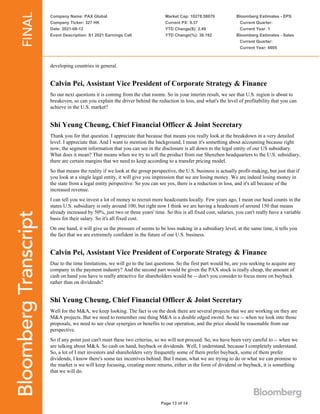 Company Name: PAX Global
Company Ticker: 327 HK
Date: 2021-08-12
Event Description: S1 2021 Earnings Call
Market Cap: 10278.58079
Current PX: 9.37
YTD Change($): 2.49
YTD Change(%): 36.192
Bloomberg Estimates - EPS
Current Quarter:
Current Year: 1
Bloomberg Estimates - Sales
Current Quarter:
Current Year: 6605
Page 13 of 14
developing countries in general.
Calvin Pei, Assistant Vice President of Corporate Strategy & Finance
So our next questions it is coming from the chat rooms. So in your interim result, we see that U.S. region is about to
breakeven, so can you explain the driver behind the reduction in loss, and what's the level of profitability that you can
achieve in the U.S. market?
Shi Yeung Cheung, Chief Financial Officer & Joint Secretary
Thank you for that question. I appreciate that because that means you really look at the breakdown in a very detailed
level. I appreciate that. And I want to mention the background, I mean it's something about accounting because right
now, the segment information that you can see in the disclosure is all down to the legal entity of our US subsidiary.
What does it mean? That means when we try to sell the product from our Shenzhen headquarters to the U.S. subsidiary,
there are certain margins that we need to keep according to a transfer pricing model.
So that means the reality if we look at the group perspective, the U.S. business is actually profit-making, but just that if
you look at a single legal entity, it will give you impression that we are losing money. We are indeed losing money in
the state from a legal entity perspective. So you can see yes, there is a reduction in loss, and it's all because of the
increased revenue.
I can tell you we invest a lot of money to recruit more headcounts locally. Few years ago, I mean our head counts in the
states U.S. subsidiary is only around 100, but right now I think we are having a headcount of around 150 that means
already increased by 50%, just two or three years' time. So this is all fixed cost, salaries, you can't really have a variable
basis for their salary. So it's all fixed cost.
On one hand, it will give us the pressure of seems to be loss making in a subsidiary level, at the same time, it tells you
the fact that we are extremely confident in the future of our U.S. business.
Calvin Pei, Assistant Vice President of Corporate Strategy & Finance
Due to the time limitations, we will go to the last questions. So the first part would be, are you seeking to acquire any
company in the payment industry? And the second part would be given the PAX stock is really cheap, the amount of
cash on hand you have is really attractive for shareholders would be -- don't you consider to focus more on buyback
rather than on dividends?
Shi Yeung Cheung, Chief Financial Officer & Joint Secretary
Well for the M&A, we keep looking. The fact is on the desk there are several projects that we are working on they are
M&A projects. But we need to remember one thing M&A is a double edged sword. So we -- when we look into those
proposals, we need to see clear synergies or benefits to our operation, and the price should be reasonable from our
perspective.
So if any point just can't meet these two criterias, so we will not proceed. So, we have been very careful to -- when we
are talking about M&A. So cash on hand, buyback or dividends. Well, I understand, because I completely understand.
So, a lot of I met investors and shareholders very frequently some of them prefer buyback, some of them prefer
dividends, I know there's some tax incentives behind. But I mean, what we are trying to do or what we can promise to
the market is we will keep focusing, creating more returns, either in the form of dividend or buyback, it is something
that we will do.
 