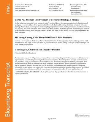 Company Name: PAX Global
Company Ticker: 327 HK
Date: 2021-08-12
Event Description: S1 2021 Earnings Call
Market Cap: 10278.58079
Current PX: 9.37
YTD Change($): 2.49
YTD Change(%): 36.192
Bloomberg Estimates - EPS
Current Quarter:
Current Year: 1
Bloomberg Estimates - Sales
Current Quarter:
Current Year: 6605
Page 14 of 14
Calvin Pei, Assistant Vice President of Corporate Strategy & Finance
So due to the time constraint, let me summarize today's meeting. I know, there are many questions in the chat room. I
apologize, we cannot address all the questions. But first of all, thanks all for taking the time to participate in today's
meeting. We also thank to management for sharing the group's interim results, market performance, shareholders return,
and also long, mid, short-term plans in the supply chain. So if you have any further question, please send your question
to our Investor Relations email at ir@pax.com.hk. We will also happy to have another call with you going forward. So,
thank you again.
Shi Yeung Cheung, Chief Financial Officer & Joint Secretary
I can see a lot of questions. Sorry about that for the time limitation. So please just feel free to send us questions, and I
would be more than happy to meet you or talk to you individually in another setting. Thank you for participating at call
today. Thank you very much.
Guoming Nie, Chairman and Executive Director
(Technical Difficulty) Thank you.
This transcript may not be 100 percent accurate and may contain misspellings and other inaccuracies. This transcript
is provided "as is", without express or implied warranties of any kind. Bloomberg retains all rights to this transcript
and provides it solely for your personal, non-commercial use. Bloomberg, its suppliers and third-party agents shall
have no liability for errors in this transcript or for lost profits, losses, or direct, indirect, incidental, consequential,
special or punitive damages in connection with the furnishing, performance or use of such transcript. Neither the
information nor any opinion expressed in this transcript constitutes a solicitation of the purchase or sale of securities or
commodities. Any opinion expressed in the transcript does not necessarily reflect the views of Bloomberg LP.
© COPYRIGHT 2021, BLOOMBERG LP. All rights reserved. Any reproduction, redistribution or retransmission is
expressly prohibited.
 