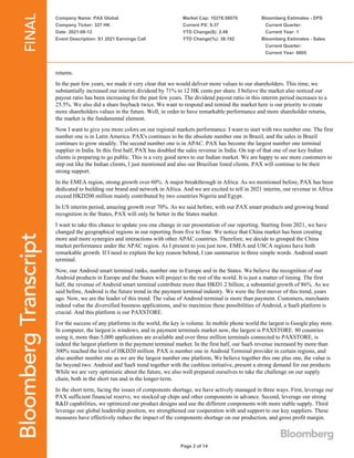 Company Name: PAX Global
Company Ticker: 327 HK
Date: 2021-08-12
Event Description: S1 2021 Earnings Call
Market Cap: 10278.58079
Current PX: 9.37
YTD Change($): 2.49
YTD Change(%): 36.192
Bloomberg Estimates - EPS
Current Quarter:
Current Year: 1
Bloomberg Estimates - Sales
Current Quarter:
Current Year: 6605
Page 2 of 14
returns.
In the past few years, we made it very clear that we would deliver more values to our shareholders. This time, we
substantially increased our interim dividend by 71% to 12 HK cents per share. I believe the market also noticed our
payout ratio has been increasing for the past few years. The dividend payout ratio in this interim period increases to a
25.5%. We also did a share buyback twice. We want to respond and remind the market here is our priority to create
more shareholders values in the future. Well, in order to have remarkable performance and more shareholder returns,
the market is the fundamental element.
Now I want to give you more colors on our regional markets performance. I want to start with two number one. The first
number one is in Latin America. PAX's continues to be the absolute number one in Brazil, and the sales in Brazil
continues to grow steadily. The second number one is in APAC. PAX has become the largest number one terminal
supplier in India. In this first half, PAX has doubled the sales revenue in India. On top of that one of our key Indian
clients is preparing to go public. This is a very good news to our Indian market. We are happy to see more customers to
step out like the Indian clients, I just mentioned and also our Brazilian listed clients. PAX will continue to be their
strong support.
In the EMEA region, strong growth over 60%. A major breakthrough in Africa. As we mentioned before, PAX has been
dedicated to building our brand and network in Africa. And we are excited to tell in 2021 interim, our revenue in Africa
exceed HKD200 million mainly contributed by two countries Nigeria and Egypt.
In US interim period, amazing growth over 70%. As we said before, with our PAX smart products and growing brand
recognition in the States, PAX will only be better in the States market.
I want to take this chance to update you one change in our presentation of our reporting. Starting from 2021, we have
changed the geographical regions in our reporting from five to four. We notice that China market has been creating
more and more synergies and interactions with other APAC countries. Therefore, we decide to grouped the China
market performance under the APAC region. As I present to you just now, EMEA and USCA regions have both
remarkable growth. If I need to explain the key reason behind, I can summarize in three simple words. Android smart
terminal.
Now, our Android smart terminal ranks, number one in Europe and in the States. We believe the recognition of our
Android products in Europe and the States will project to the rest of the world. It is just a matter of timing. The first
half, the revenue of Android smart terminal contribute more than HKD1.2 billion, a substantial growth of 86%. As we
said before, Android is the future trend in the payment terminal industry. We were the first mover of this trend, years
ago. Now, we are the leader of this trend. The value of Android terminal is more than payment. Customers, merchants
indeed value the diversified business applications, and to maximize these possibilities of Android, a SaaS platform is
crucial. And this platform is our PAXSTORE.
For the success of any platforms in the world, the key is volume. In mobile phone world the largest is Google play store.
In computer, the largest is windows, and in payment terminals market now, the largest is PAXSTORE. 80 countries
using it, more than 5,000 applications are available and over three million terminals connected to PAXSTORE, is
indeed the largest platform in the payment terminal market. In the first half, our SaaS revenue increased by more than
300% reached the level of HKD20 million. PAX is number one in Android Terminal provider in certain regions, and
also another number one as we are the largest number one platform, We believe together this one plus one, the value is
far beyond two. Android and SaaS trend together with the cashless initiative, present a strong demand for our products.
While we are very optimistic about the future, we also well prepared ourselves to take the challenge on our supply
chain, both in the short run and in the longer-term.
In the short term, facing the issues of components shortage, we have actively managed in three ways. First, leverage our
PAX sufficient financial reserve, we stocked up chips and other components in advance. Second, leverage our strong
R&D capabilities, we optimized our product designs and use the different components with more stable supply. Third
leverage our global leadership position, we strengthened our cooperation with and support to our key suppliers. These
measures have effectively reduce the impact of the components shortage on our production, and gross profit margin.
 