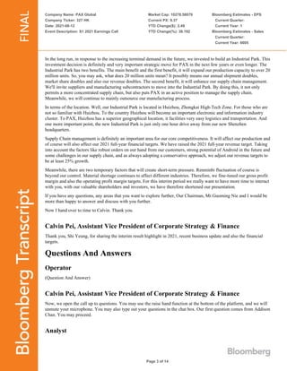 Company Name: PAX Global
Company Ticker: 327 HK
Date: 2021-08-12
Event Description: S1 2021 Earnings Call
Market Cap: 10278.58079
Current PX: 9.37
YTD Change($): 2.49
YTD Change(%): 36.192
Bloomberg Estimates - EPS
Current Quarter:
Current Year: 1
Bloomberg Estimates - Sales
Current Quarter:
Current Year: 6605
Page 3 of 14
In the long run, in response to the increasing terminal demand in the future, we invested to build an Industrial Park. This
investment decision is definitely and very important strategic move for PAX in the next few years or even longer. The
Industrial Park has two benefits. The main benefit and the first benefit, it will expand our production capacity to over 20
million units. So, you may ask, what does 20 million units mean? It possibly means our annual shipment doubles,
market share doubles and also our revenue doubles. The second benefit, it will enhance our supply chain management.
We'll invite suppliers and manufacturing subcontractors to move into the Industrial Park. By doing this, it not only
permits a more concentrated supply chain, but also puts PAX in an active position to manage the supply chain.
Meanwhile, we will continue to mainly outsource our manufacturing process.
In terms of the location. Well, our Industrial Park is located in Huizhou, Zhongkai High-Tech Zone. For those who are
not so familiar with Huizhou. To the country Huizhou will become an important electronic and information industry
cluster. To PAX, Huizhou has a superior geographical location, it facilities very easy logistics and transportation. And
one more important point, the new Industrial Park is just only one hour drive away from our new Shenzhen
headquarters.
Supply Chain management is definitely an important area for our core competitiveness. It will affect our production and
of course will also affect our 2021 full-year financial targets. We have raised the 2021 full-year revenue target. Taking
into account the factors like robust orders on our hand from our customers, strong potential of Android in the future and
some challenges in our supply chain, and as always adopting a conservative approach, we adjust our revenue targets to
be at least 25% growth.
Meanwhile, there are two temporary factors that will create short-term pressure. Renminbi fluctuation of course is
beyond our control. Material shortage continues to affect different industries. Therefore, we fine-tuned our gross profit
margin and also the operating profit margin targets. For this interim period we really want to have more time to interact
with you, with our valuable shareholders and investors, we have therefore shortened our presentation.
If you have any questions, any areas that you want to explore further, Our Chairman, Mr.Guoming Nie and I would be
more than happy to answer and discuss with you further.
Now I hand over to time to Calvin. Thank you.
Calvin Pei, Assistant Vice President of Corporate Strategy & Finance
Thank you, Shi Yeung, for sharing the interim result highlight in 2021, recent business update and also the financial
targets.
Questions And Answers
Operator
(Question And Answer)
Calvin Pei, Assistant Vice President of Corporate Strategy & Finance
Now, we open the call up to questions. You may use the raise hand function at the bottom of the platform, and we will
unmute your microphone. You may also type out your questions in the chat box. Our first question comes from Addison
Chan. You may proceed.
Analyst
 