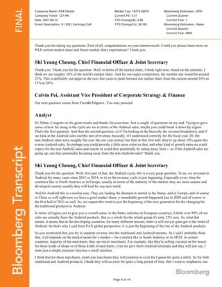 Company Name: PAX Global
Company Ticker: 327 HK
Date: 2021-08-12
Event Description: S1 2021 Earnings Call
Market Cap: 10278.58079
Current PX: 9.37
YTD Change($): 2.49
YTD Change(%): 36.192
Bloomberg Estimates - EPS
Current Quarter:
Current Year: 1
Bloomberg Estimates - Sales
Current Quarter:
Current Year: 6605
Page 4 of 14
Thank you for taking my questions. First of all, congratulations on your interim result. Could you please share more on
PAX current market share and future market share expectations? Thank you.
Shi Yeung Cheung, Chief Financial Officer & Joint Secretary
Thank you. Thank you for the question. Well, in terms of the market share, I think right now, based on the estimate, I
think we are roughly 10% of the world's market share. And for our major competitors, the number one would be around
25%. This is definitely our target in the next few years to push forward our market share from the current around 10% to
15% to 20%.
Calvin Pei, Assistant Vice President of Corporate Strategy & Finance
Our next question comes from Farrukh Edgarov. You may proceed.
Analyst
Hi, Ethan. Congrats on the great results and thanks for your time. Just a couple of questions on my end. Trying to get a
sense of how far along in the cycle are we in terms of the Android sales, maybe you could break it down by region.
That's the first question. And then the second question, so if I'm looking at the basically the revenue breakdown, and if
we look at the Android sales and the rest of revenue, basically, if I understand correctly for the fiscal year '20, the
non-Android sales were roughly flat over the one year period, but then in this first half, they're up about 10% again this
is non-Android sales. So perhaps you could provide a little more color on that, and what kind of growth rates we could
expect for the non-Android sales and maybe or could they potentially be eating away from -- so if the Android sales are
going up, can they potentially be eating away from the non-Android sales? Thank you.
Shi Yeung Cheung, Chief Financial Officer & Joint Secretary
Thank you for the question. Well, first part of that, the Android cycle, this is a very great question. To us, we invested in
Android for many years since 2013 or 2014, so to us the revenue cycle is just beginning. Especially every time for
countries like in North America or in Europe, usually in terms of the maturity of the market, they are more mature and
developed country usually they will lead for any new trend.
And for Android this is a similar case. They are leading the demand or started in the States, and in Europe, and of course
in China as well right now we have a good market share, a remarkable growth happened just in 2020 and of course in
the first half of 2021 as well. So, we expect this trend is just the beginning of the new generation for the changing for
the traditional products to Android.
In terms of region just to give you a overall sense, in the States and also in European countries, I think over 50% of our
sales are actually from the Android products. But as a whole for the whole group it's only 35% now. So what that
means, it means that in the developing countries, for many different reasons, there is still not yet quite get to the trend of
Android. So that's why I said from PAX global perspective, it is just the beginning of the rise of the Android products.
So you mentioned that you try to separate revenue into the traditional and Android streams. As I said I probably think
that, it all depends on the market needs for a market -- for a market like in South America or in APAC in certain
countries, majority of the merchants, they are micro merchants. For example, like they're selling coconut on the beach
for those kinds of shops or of those kinds of merchants, even we give them Android terminals and they will just say, I
want just a simple payment function a small machine.
I think that for these merchants, small size merchants they will continue to exist for I guess for quite a while. So for both
traditional and Android products, I think they will co-exist for quite a long period of time. But I want to emphasize one
 