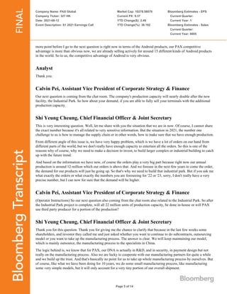 Company Name: PAX Global
Company Ticker: 327 HK
Date: 2021-08-12
Event Description: S1 2021 Earnings Call
Market Cap: 10278.58079
Current PX: 9.37
YTD Change($): 2.49
YTD Change(%): 36.192
Bloomberg Estimates - EPS
Current Quarter:
Current Year: 1
Bloomberg Estimates - Sales
Current Quarter:
Current Year: 6605
Page 5 of 14
more point before I go to the next question is right now in terms of the Android products, our PAX competitive
advantage is more than obvious now, we are already selling actively for around 15 different kinds of Android products
in the world. So to us, the competitive advantage of Android is very obvious.
Analyst
Thank you.
Calvin Pei, Assistant Vice President of Corporate Strategy & Finance
Our next question is coming from the chat room. The company's production capacity will nearly double after the new
facility, the Industrial Park. So how about your demand, if you are able to fully sell your terminals with the additional
production capacity.
Shi Yeung Cheung, Chief Financial Officer & Joint Secretary
This is very interesting question. Well, let me share with you the situation that we are in now. Of course, I cannot share
the exact number because it's all related to very sensitive information. But the situation in 2021, the number one
challenge to us is how to manage the supply chain or in other words, how to make sure that we have enough production.
From different angle of this issue is, we have very happy problem, which is we have a lot of orders on our hand from
different parts of the world, but we don't really have enough capacity to entertain all the orders. So this is one of the
reasons why of course, why we need to make a decision to invest, to build larger complex or industrial building to catch
up with the future trend.
And based on the information we have now, of course the orders play a very big part because right now our annual
production is around 12 million which our orders is above that. And we foresee in the next few years to come the order,
the demand for our products will just be going up. So that's why we need to build that industrial park. But if you ask me
what exactly the orders or what exactly the numbers you are foreseeing for '22 or '23, sorry, I don't really have a very
precise number, but I can now for sure that the demand will be higher.
Calvin Pei, Assistant Vice President of Corporate Strategy & Finance
(Operator Instructions) So our next question also coming from the chat room also related to the Industrial Park. So after
the Industrial Park project is complete, will all 22 million units of production capacity, be done in-house or will PAX
use third party producer for a portion of the production?
Shi Yeung Cheung, Chief Financial Officer & Joint Secretary
Thank you for this question. Thank you for giving me the chance to clarify that because in the last few weeks some
shareholders, and investor they called me and just asked whether you want to continue to do subcontracts, outsourcing
model or you want to take up the manufacturing process. The answer is clear. We will keep maintaining our model,
which is mainly outsource, the manufacturing process to the specialists in China.
The logic behind is, we know that for PAX, our DNA is actually in R&D, and in security, in payment design but not
really on the manufacturing process. Also we are lucky to cooperate with our manufacturing partners for quite a while
and we build up the trust. And that's basically no point for us to take up whole manufacturing process by ourselves. But
of course, like what we have been doing for 10 years, we do some small manufacturing process, like manufacturing
some very simple models, but it will only account for a very tiny portion of our overall shipment.
 