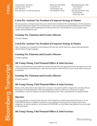 Company Name: PAX Global
Company Ticker: 327 HK
Date: 2021-08-12
Event Description: S1 2021 Earnings Call
Market Cap: 10278.58079
Current PX: 9.37
YTD Change($): 2.49
YTD Change(%): 36.192
Bloomberg Estimates - EPS
Current Quarter:
Current Year: 1
Bloomberg Estimates - Sales
Current Quarter:
Current Year: 6605
Page 6 of 14
Calvin Pei, Assistant Vice President of Corporate Strategy & Finance
Our next question is coming from the chat room is related to the dividend and also dividend payout. So first question is,
any final dividend payout targets? The second question is, will you keep increasing the dividend payout ratio overtime.
So what's your targets for the dividend payout over the next few years. The last question is, do you expect to pay
another special dividend this year?
Guoming Nie, Chairman and Executive Director
(Foreign Language)
Calvin Pei, Assistant Vice President of Corporate Strategy & Finance
Okay. I'm going to do a translation for our Chairman, Mr.Tiger Nie, and Mr.Tiger Nie is going to take this question
about dividend. (Foreign Language)
Guoming Nie, Chairman and Executive Director
(Foreign Language)
Shi Yeung Cheung, Chief Financial Officer & Joint Secretary
I believe the dividend from us, the market can see that in the past few years, past period of time, the market can see that
we keep increasing our dividend payout. And at the same time the culture of PAX, we do not easily make our promises
to the market.
Guoming Nie, Chairman and Executive Director
(Foreign Language)
Shi Yeung Cheung, Chief Financial Officer & Joint Secretary
Because of the culture that we have, that's why I can't give a very specific number or targets, but I can share with you
the principle of our dividend policy. Well, the principle that we have is, if there is no very adverse or special
circumstances, we have an intention to increase dividend payout ratio. This is a principle how we operate dividend.
Operator
So our next question is coming from the chat room. So it's related to our SaaS revenue and also the service. So can
PAXSTORE be used on a competitor's terminal, so if yes, that doesn't mean your clients can just switch to your
competitors. So, the next question is, in the context of PAXSTORE, so, what further value-added services do you plan
to add in the future?
Shi Yeung Cheung, Chief Financial Officer & Joint Secretary
 