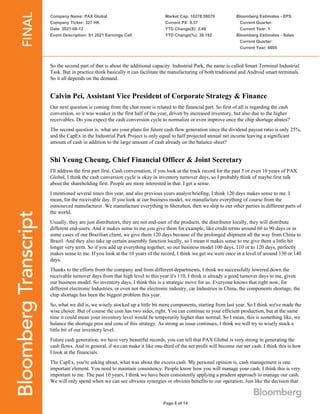 Company Name: PAX Global
Company Ticker: 327 HK
Date: 2021-08-12
Event Description: S1 2021 Earnings Call
Market Cap: 10278.58079
Current PX: 9.37
YTD Change($): 2.49
YTD Change(%): 36.192
Bloomberg Estimates - EPS
Current Quarter:
Current Year: 1
Bloomberg Estimates - Sales
Current Quarter:
Current Year: 6605
Page 8 of 14
So the second part of that is about the additional capacity. Industrial Park, the name is called Smart Terminal Industrial
Task. But in practice think basically it can facilitate the manufacturing of both traditional and Android smart terminals.
So it all depends on the demand.
Calvin Pei, Assistant Vice President of Corporate Strategy & Finance
Our next question is coming from the chat room is related to the financial part. So first of all is regarding the cash
conversion, so it was weaker in the first half of the year, driven by increased inventory, but also due to the higher
receivables. Do you expect the cash conversion cycle to normalize or even improve once the chip shortage abates?
The second question is, what are your plans for future cash flow generation since the dividend payout ratio is only 25%,
and the CapEx in the Industrial Park Project is only equal to half projected annual net income leaving a significant
amount of cash in addition to the large amount of cash already on the balance sheet?
Shi Yeung Cheung, Chief Financial Officer & Joint Secretary
I'll address the first part first. Cash conversation, if you look at the track record for the past 5 or even 10 years of PAX
Global, I think the cash conversion cycle is okay in inventory turnover days, so I probably think of maybe first talk
about the shareholding first. People are more interested in that. I get a sense.
I mentioned several times this year, and also previous years analyst briefing, I think 120 days makes sense to me. I
mean, for the receivable day. If you look at our business model, we manufacture everything of course from the
outsourced manufacturer. We manufacture everything in Shenzhen, then we ship to our other parties in different parts of
the world.
Usually, they are just distributors, they are not end-user of the products, the distributor locally, they will distribute
different end-users. And it makes sense to me you give them for example, like credit terms around 60 to 90 days or in
some cases of our Brazilian client, we give them 120 days because of the prolonged shipment all the way from China to
Brazil. And they also take up certain assembly function locally, so I mean it makes sense to me give them a little bit
longer very term. So if you add up everything together, so our business model 100 days, 110 or to 120 days, perfectly
makes sense to me. If you look at the 10 years of the record, I think we get we were once in a level of around 130 or 140
days.
Thanks to the efforts from the company and from different departments, I think we successfully lowered down the
receivable turnover days from that high level to this year it's 110, I think is already a good turnover days to me, given
our business model. So inventory days, I think this is a strategic move for us. Everyone knows that right now, for
different electronic Industries, or even not the electronic industry, car Industries in China, the components shortage, the
chip shortage has been the biggest problem this year.
So, what we did is, we wisely stocked up a little bit more components, starting from last year. So I think we've made the
wise choice. But of course the coin has two sides, right. You can continue to your efficient production, but at the same
time it could mean your inventory level would be temporarily higher than normal. So I mean, this is something like, we
balance the shortage pros and cons of this strategy. As strong as issue continues, I think we will try to wisely stock a
little bit of our inventory level.
Future cash generation, we have very beautiful records, you can tell that PAX Global is very strong in generating the
cash flows. And in general, if we can make it like one-third of the net profit will become our net cash. I think this is how
I look at the financials.
The CapEx, you're asking about, what was about the excess cash. My personal opinion is, cash management is one
important element. You need to maintain consistency. People know how you will manage your cash. I think this is very
important to me. The past 10 years, I think we have been consistently applying a prudent approach to manage our cash.
We will only spend when we can see obvious synergies or obvious benefits to our operation. Just like the decision that
 