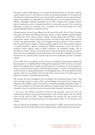 Pág. - 11 - RSR INVERSIÓN & PATRIMONIOS EAF, S.L.U.
NOVO BANCO GESTIÓN, S.G.I.I.C., S.A.
resources in order to fight against it. It is a sector where large scale is a must. Still, it requires
a great footprint and it is very difficult to break the relationship between the hardware and
the software provider because there are a lot of specific investments and any security breach
poses a huge liability. As stated before, the POS terminal is not just a plastic box, there is a
software embedded internally developed by the POS company that provides security,
payment applications and a management platform among other services. This competitive
advantage is known as “switching cost”. It explains why only three players are really
operating globally (Ingenico, Verifone and Pax).
Chinese payment culture is very different from the rest of the world. Due to China Unionpay
monopoly and Wechat and Alibaba disruption, there is a softer regulation and the software
investments do not fit other countries. Usually, Chinese players only sell POS in China
because their specific culture and product quality is not valid in other regions. Newland and
Centerm are good examples. They are the biggest terminal providers in China, however,
they have still not been capable of doing business outside of China. Even the giant Ingenico
is a good illustration. Ingenico operates two different companies; on the one hand, a
company named Ingenico where its R&D investments are worldwide suitable, and its
terminals are made in Taiwan. On the other hand, Fujian Landi whose terminals are made in
China and are only deployed in the Chinese market. We would like to highlight that Chinese
terminals are not valid for other countries due to the strict certification process in overseas
markets.
China’s POS case is very specific. In fact, if you go to Hong Kong, the payment method and
the competition is completely different. QR payment appeared in 2012 in China, but despite
WeChat and Alibaba efforts, nobody uses QR payment in Hong Kong. The same happens in
closer countries like Korea, Taiwan, Indonesia among others. In mature countries as Europe
we do not bank on seeing QR payments in the foreseeable future. We conclude that Chinese
payment habits are very different from the rest of the world and we can hardly expect any
significant changes in worldwide payment habits.
We consider that Pax management did an excellent job forecasting China’s future. They
were not large enough to invest in China and worldwide at the same time as Ingenico did.
Therefore, they decided to leave China and focus their efforts globally, especially in Brazil. In
2015, they switched into mid-to-low end solutions in Chinese market where they faced more
competition due to low barriers to entry and requires less investment requirements.
In any case, Pax Global announced during the last earnings results that they are
implementing strategic and structural adjustments in the Chinese region that will provide
some one-off costs for 2019. Those adjustments will improve the cost structure and
operating efficiency of Chinese business and make positive impact on the Group’s profit
margins.
They will improve the profitability in the Chinese segment in 2020, reducing their structure,
however, they will focus their efforts on the overseas region, where they have entry barriers.
 