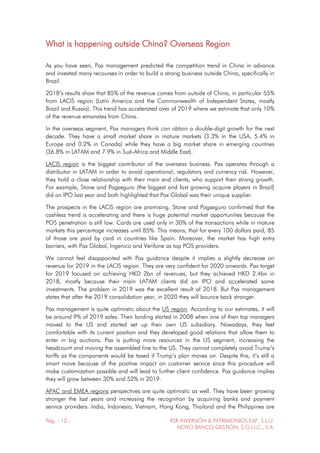 Pág. - 12 - RSR INVERSIÓN & PATRIMONIOS EAF, S.L.U.
NOVO BANCO GESTIÓN, S.G.I.I.C., S.A.
What is happening outside China? Overseas Region
As you have seen, Pax management predicted the competition trend in China in advance
and invested many recourses in order to build a strong business outside China, specifically in
Brazil.
2018’s results show that 85% of the revenue comes from outside of China, in particular 55%
from LACIS region (Latin America and the Commonwealth of Independent States, mostly
Brazil and Russia). This trend has accelerated over of 2019 where we estimate that only 10%
of the revenue emanates from China.
In the overseas segment, Pax managers think can obtain a double-digit growth for the next
decade. They have a small market share in mature markets (3.3% in the USA, 5.4% in
Europe and 0.2% in Canada) while they have a big market share in emerging countries
(36.8% in LATAM and 7.9% in Sud-Africa and Middle East).
LACIS region is the biggest contributor of the overseas business. Pax operates through a
distributor in LATAM in order to avoid operational, regulatory and currency risk. However,
they hold a close relationship with their main end clients, who support their strong growth.
For example, Stone and Pagseguro (the biggest and fast growing acquire players in Brazil)
did an IPO last year and both highlighted that Pax Global was their unique supplier.
The prospects in the LACIS region are promising. Stone and Pagseguro confirmed that the
cashless trend is accelerating and there is huge potential market opportunities because the
POS penetration is still low. Cards are used only in 30% of the transactions while in mature
markets this percentage increases until 85%. This means, that for every 100 dollars paid, 85
of those are paid by card in countries like Spain. Moreover, the market has high entry
barriers, with Pax Global, Ingenico and Verifone as top POS providers.
We cannot feel disappointed with Pax guidance despite it implies a slightly decrease on
revenue for 2019 in the LACIS region. They are very confident for 2020 onwards. Pax target
for 2019 focused on achieving HKD 2bn of revenues, but they achieved HKD 2.4bn in
2018, mostly because their main LATAM clients did an IPO and accelerated some
investments. The problem in 2019 was the excellent result of 2018. But Pax management
states that after the 2019 consolidation year, in 2020 they will bounce back stronger.
Pax management is quite optimistic about the US region. According to our estimates, it will
be around 9% of 2019 sales. Their landing started in 2008 when one of their top managers
moved to the US and started set up their own US subsidiary. Nowadays, they feel
comfortable with its current position and they developed good relations that allow them to
enter in big auctions. Pax is putting more resources in the US segment, increasing the
headcount and moving the assembled line to the US. They cannot completely avoid Trump’s
tariffs as the components would be taxed if Trump’s plan moves on. Despite this, it’s still a
smart move because of the positive impact on customer service since this procedure will
make customization possible and will lead to further client confidence. Pax guidance implies
they will grow between 30% and 52% in 2019.
APAC and EMEA regions perspectives are quite optimistic as well. They have been growing
stronger the last years and increasing the recognition by acquiring banks and payment
service providers. India, Indonesia, Vietnam, Hong Kong, Thailand and the Philippines are
 