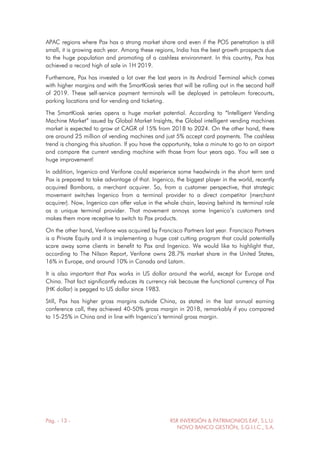 Pág. - 13 - RSR INVERSIÓN & PATRIMONIOS EAF, S.L.U.
NOVO BANCO GESTIÓN, S.G.I.I.C., S.A.
APAC regions where Pax has a strong market share and even if the POS penetration is still
small, it is growing each year. Among these regions, India has the best growth prospects due
to the huge population and promoting of a cashless environment. In this country, Pax has
achieved a record high of sale in 1H 2019.
Furthemore, Pax has invested a lot over the last years in its Android Terminal which comes
with higher margins and with the SmartKiosk series that will be rolling out in the second half
of 2019. These self-service payment terminals will be deployed in petroleum forecourts,
parking locations and for vending and ticketing.
The SmartKiosk series opens a huge market potential. According to “Intelligent Vending
Machine Market” issued by Global Market Insights, the Global intelligent vending machines
market is expected to grow at CAGR of 15% from 2018 to 2024. On the other hand, there
are around 25 million of vending machines and just 5% accept card payments. The cashless
trend is changing this situation. If you have the opportunity, take a minute to go to an airport
and compare the current vending machine with those from four years ago. You will see a
huge improvement!
In addition, Ingenico and Verifone could experience some headwinds in the short term and
Pax is prepared to take advantage of that. Ingenico, the biggest player in the world, recently
acquired Bambora, a merchant acquirer. So, from a customer perspective, that strategic
movement switches Ingenico from a terminal provider to a direct competitor (merchant
acquirer). Now, Ingenico can offer value in the whole chain, leaving behind its terminal role
as a unique terminal provider. That movement annoys some Ingenico’s customers and
makes them more receptive to switch to Pax products.
On the other hand, Verifone was acquired by Francisco Partners last year. Francisco Partners
is a Private Equity and it is implementing a huge cost cutting program that could potentially
scare away some clients in benefit to Pax and Ingenico. We would like to highlight that,
according to The Nilson Report, Verifone owns 28.7% market share in the United States,
16% in Europe, and around 10% in Canada and Latam.
It is also important that Pax works in US dollar around the world, except for Europe and
China. That fact significantly reduces its currency risk because the functional currency of Pax
(HK dollar) is pegged to US dollar since 1983.
Still, Pax has higher gross margins outside China, as stated in the last annual earning
conference call, they achieved 40-50% gross margin in 2018, remarkably if you compared
to 15-25% in China and in line with Ingenico’s terminal gross margin.
 