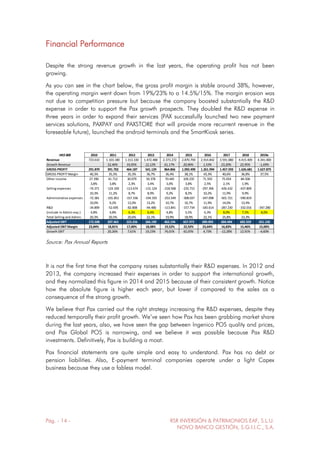 Pág. - 14 - RSR INVERSIÓN & PATRIMONIOS EAF, S.L.U.
NOVO BANCO GESTIÓN, S.G.I.I.C., S.A.
Financial Performance
Despite the strong revenue growth in the last years, the operating profit has not been
growing.
As you can see in the chart below, the gross profit margin is stable around 38%, however,
the operating margin went down from 19%/23% to a 14.5%/15%. The margin erosion was
not due to competition pressure but because the company boosted substantially the R&D
expense in order to support the Pax growth prospects. They doubled the R&D expense in
three years in order to expand their services (PAX successfully launched two new payment
services solutions, PAXPAY and PAXSTORE that will provide more recurrent revenue in the
foreseable future), launched the android terminals and the SmartKiosk series.
HK$ 000 2010 2011 2012 2013 2014 2015 2016 2017 2018 2019e
Revenue 723.610 1.103.180 1.313.330 1.472.488 2.373.272 2.870.794 2.914.842 3.591.080 4.415.409 4.341.000
Growth Revenue 52,46% 19,05% 12,12% 61,17% 20,96% 1,53% 23,20% 22,95% -1,69%
GROSS PROFIT 291.870 391.702 464.187 541.129 864.866 1.092.490 1.261.994 1.457.593 1.626.681 1.627.875
GROSS PROFIT Margin 40,3% 35,5% 35,3% 36,7% 36,4% 38,1% 43,3% 40,6% 36,8% 37,5%
Other income 27.390 41.712 30.079 50.378 70.445 109.235 71.593 75.054 84.506
3,8% 3,8% 2,3% 3,4% 3,0% 3,8% 2,5% 2,1% 1,9%
Selling expenses -74.371 -124.100 -113.674 -131.124 -218.568 -235.715 -297.396 -426.432 -437.809
10,3% 11,2% 8,7% 8,9% 9,2% 8,2% 10,2% 11,9% 9,9%
Administrative expenses -72.381 -101.851 -157.336 -194.193 -253.549 -308.037 -347.098 -501.721 -590.819
10,0% 9,2% 12,0% 13,2% 10,7% 10,7% 11,9% 14,0% 13,4%
R&D -34.899 -52.695 -82.808 -94.480 -113.841 -157.734 -183.614 -287.230 -332.016 -347.280
(include in Admin exp.) 4,8% 4,8% 6,3% 6,4% 4,8% 5,5% 6,3% 8,0% 7,5% 8,0%
Total Selling and Admin. 20,3% 20,5% 20,6% 22,1% 19,9% 18,9% 22,1% 25,8% 23,3%
Adjusted EBIT 172.508 207.463 223.256 266.190 463.194 657.973 689.093 604.494 682.559 651.150
Adjusted EBIT Margin 23,84% 18,81% 17,00% 18,08% 19,52% 22,92% 23,64% 16,83% 15,46% 15,00%
Growth EBIT 20,26% 7,61% 19,23% 74,01% 42,05% 4,73% -12,28% 12,91% -4,60%
Source: Pax Annual Reports
It is not the first time that the company raises substantially their R&D expenses. In 2012 and
2013, the company increased their expenses in order to support the international growth,
and they normalized this figure in 2014 and 2015 because of their consistent growth. Notice
how the absolute figure is higher each year, but lower if compared to the sales as a
consequence of the strong growth.
We believe that Pax carried out the right strategy increasing the R&D expenses, despite they
reduced temporally their profit growth. We’ve seen how Pax has been grabbing market share
during the last years, also, we have seen the gap between Ingenico POS quality and prices,
and Pax Global POS is narrowing, and we believe it was possible because Pax R&D
investments. Definitively, Pax is building a moat.
Pax financial statements are quite simple and easy to understand. Pax has no debt or
pension liabilities. Also, E-payment terminal companies operate under a light Capex
business because they use a fabless model.
 