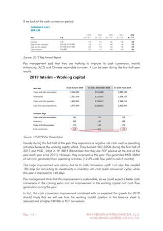 Pág. - 16 - RSR INVERSIÓN & PATRIMONIOS EAF, S.L.U.
NOVO BANCO GESTIÓN, S.G.I.I.C., S.A.
If we look at the cash conversion period:
Source: 2018 Pax Annual Report
Pax management said that they are working to improve its cash conversion, mainly
enhancing LACIS and Chinese receivable turnover. It can be seen during the last half year
results:
Source: 1H 2019 Pax Presentation
Usually during the first half of the year they experience a negative net cash used in operating
activities because the working capital effect. They burned HKD 325M during the first half of
2017 and HKD 101M in 1H 2018 (Remember that they are FCF positive at the end of the
year each year since 2011). However, they surprised us this year. Pax generated HKD 486M
of net cash generated from operating activities. (12.6% cash flow yield in only 6 months)
This huge improvement was mainly due to its cash conversion uplift. Last year Pax needed
184 days for converting its investments in inventory into cash (cash conversion cycle), while
this year it improved to 148 days.
Pax management think that this improvement is sustainable, so we could expect a better cash
conversion in the coming years and an improvement in the working capital and cash flow
generation during the year.
In fact, the cash conversion improvement combined with an expected flat growth for 2019
should imply that we will see how the working capital position in the balance sheet is
reduced and a higher EBITDA to FCF conversion.
 