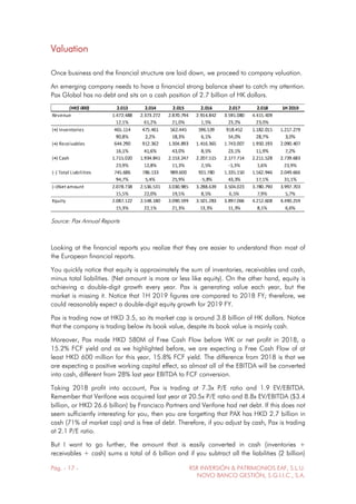 Pág. - 17 - RSR INVERSIÓN & PATRIMONIOS EAF, S.L.U.
NOVO BANCO GESTIÓN, S.G.I.I.C., S.A.
Valuation
Once business and the financial structure are laid down, we proceed to company valuation.
An emerging company needs to have a financial strong balance sheet to catch my attention.
Pax Global has no debt and sits on a cash position of 2.7 billion of HK dollars.
Source: Pax Annual Reports
Looking at the financial reports you realize that they are easier to understand than most of
the European financial reports.
You quickly notice that equity is approximately the sum of inventories, receivables and cash,
minus total liabilities. (Net amount is more or less like equity). On the other hand, equity is
achieving a double-digit growth every year. Pax is generating value each year, but the
market is missing it. Notice that 1H 2019 figures are compared to 2018 FY; therefore, we
could reasonably expect a double-digit equity growth for 2019 FY.
Pax is trading now at HKD 3.5, so its market cap is around 3.8 billion of HK dollars. Notice
that the company is trading below its book value, despite its book value is mainly cash.
Moreover, Pax made HKD 580M of Free Cash Flow before WK or net profit in 2018, a
15.2% FCF yield and as we highlighted before, we are expecting a Free Cash Flow of at
least HKD 600 million for this year, 15.8% FCF yield. The difference from 2018 is that we
are expecting a positive working capital effect, so almost all of the EBITDA will be converted
into cash, different from 28% last year EBITDA to FCF conversion.
Taking 2018 profit into account, Pax is trading at 7.3x P/E ratio and 1.9 EV/EBITDA.
Remember that Verifone was acquired last year at 20.5x P/E ratio and 8.8x EV/EBITDA ($3.4
billion, or HKD 26.6 billion) by Francisco Partners and Verifone had net debt. If this does not
seem sufficiently interesting for you, then you are forgetting that PAX has HKD 2.7 billion in
cash (71% of market cap) and is free of debt. Therefore, if you adjust by cash, Pax is trading
at 2.1 P/E ratio.
But I want to go further, the amount that is easily converted in cash (inventories +
receivables + cash) sums a total of 6 billion and if you subtract all the liabilities (2 billion)
 