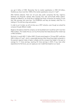 Pág. - 18 - RSR INVERSIÓN & PATRIMONIOS EAF, S.L.U.
NOVO BANCO GESTIÓN, S.G.I.I.C., S.A.
you get 4 billion of HKD. Remember that its market capitalization is HKD 3.8 billion,
therefore you have more than 100% of the market capitalization amount in “cash”.
After Verifone takeover, there are not pure play public companies like Pax. Ingenico,
Newland and Xinguodu operate other business than sale point-of-sale (POS) systems.
Despite the difference, we would like to highlight that those companies are trading at more
than 20x earnings and more than 13x EV/EBITDA and they are levered, while Pax it is
trading at 7.3x and has a big cash position.
In order to put it simply, we will not show you a DCF valuation, even though we valued the
company through different models.
Based on the balance sheet the company can be liquidated and it would be worth more than
HKD 4 billion. This implies that you can buy the business free today because Pax market cap
is HKD 3.8 billion.
We think it is worth HKD 11 billion (HKD 10 stock price) based on 10 times 2021 profit plus
HKD 4 billion of “cash”, which is reasonable because other Hong Kong listed companies in
the payment segment trade at higher multiples and the company has traded in the past on
average for 11 times earnings, reaching 25 times earnings in 2015. If you have other
expectations for the future, you can apply your own model here based on our inputs.
 