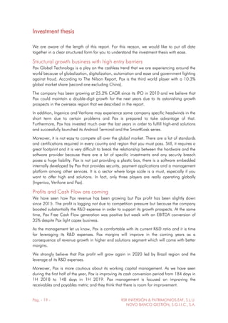 Pág. - 19 - RSR INVERSIÓN & PATRIMONIOS EAF, S.L.U.
NOVO BANCO GESTIÓN, S.G.I.I.C., S.A.
Investment thesis
We are aware of the length of this report. For this reason, we would like to put all data
together in a clear structured form for you to understand the investment thesis with ease.
Structural growth business with high entry barriers
Pax Global Technology is a play on the cashless trend that we are experiencing around the
world because of globalization, digitalization, automation and ease and government fighting
against fraud. According to The Nilson Report, Pax is the third world player with a 10.3%
global market share (second one excluding China).
The company has been growing at 25.2% CAGR since its IPO in 2010 and we believe that
Pax could maintain a double-digit growth for the next years due to its astonishing growth
prospects in the overseas region that we described in the report.
In addition, Ingenico and Verifone may experience some company specific headwinds in the
short term due to certain problems and Pax is prepared to take advantage of that.
Furthermore, Pax has invested much over the last years in order to fulfill high-end solutions
and successfully launched its Android Terminal and the SmartKiosk series.
Moreover, it is not easy to compete all over the global market. There are a lot of standards
and certifications required in every country and region that you must pass. Still, it requires a
great footprint and it is very difficult to break the relationship between the hardware and the
software provider because there are a lot of specific investments and any security breach
poses a huge liability. Pax is not just providing a plastic box, there is a software embedded
internally developed by Pax that provides security, payment applications and a management
platform among other services. It is a sector where large scale is a must, especially if you
want to offer high end solutions. In fact, only three players are really operating globally
(Ingenico, Verifone and Pax).
Profits and Cash Flow are coming
We have seen how Pax revenue has been growing but Pax profit has been slightly down
since 2015. The profit is lagging not due to competition pressure but because the company
boosted substantially the R&D expense in order to support its growth prospects. At the same
time, Pax Free Cash Flow generation was positive but weak with an EBITDA conversion of
35% despite Pax light capex business.
As the management let us know, Pax is comfortable with its current R&D ratio and it is time
for leveraging its R&D expenses. Pax margins will improve in the coming years as a
consequence of revenue growth in higher end solutions segment which will come with better
margins.
We strongly believe that Pax profit will grow again in 2020 led by Brazil region and the
leverage of its R&D expenses.
Moreover, Pax is more cautious about its working capital management. As we have seen
during the first half of the year, Pax is improving its cash conversion period from 184 days in
1H 2018 to 148 days in 1H 2019. Pax management is focused on improving the
receivables and payables metric and they think that there is room for improvement.
 