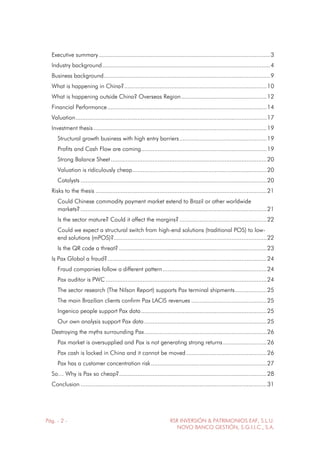 Pág. - 2 - RSR INVERSIÓN & PATRIMONIOS EAF, S.L.U.
NOVO BANCO GESTIÓN, S.G.I.I.C., S.A.
Executive summary ......................................................................................................3
Industry background....................................................................................................4
Business background...................................................................................................9
What is happening in China?.....................................................................................10
What is happening outside China? Overseas Region...................................................12
Financial Performance...............................................................................................14
Valuation..................................................................................................................17
Investment thesis .......................................................................................................19
Structural growth business with high entry barriers....................................................19
Profits and Cash Flow are coming...........................................................................19
Strong Balance Sheet.............................................................................................20
Valuation is ridiculously cheap................................................................................20
Catalysts ...............................................................................................................20
Risks to the thesis ......................................................................................................21
Could Chinese commodity payment market extend to Brazil or other worldwide
markets?...............................................................................................................21
Is the sector mature? Could it affect the margins?....................................................22
Could we expect a structural switch from high-end solutions (traditional POS) to low-
end solutions (mPOS)?...........................................................................................22
Is the QR code a threat? ........................................................................................23
Is Pax Global a fraud?...............................................................................................24
Fraud companies follow a different pattern..............................................................24
Pax auditor is PWC ................................................................................................24
The sector research (The Nilson Report) supports Pax terminal shipments...................25
The main Brazilian clients confirm Pax LACIS revenues .............................................25
Ingenico people support Pax data...........................................................................25
Our own analysis support Pax data.........................................................................25
Destroying the myths surrounding Pax.........................................................................26
Pax market is oversupplied and Pax is not generating strong returns..........................26
Pax cash is locked in China and it cannot be moved................................................26
Pax has a customer concentration risk.....................................................................27
So… Why is Pax so cheap?........................................................................................28
Conclusion ...............................................................................................................31
 