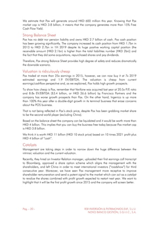 Pág. - 20 - RSR INVERSIÓN & PATRIMONIOS EAF, S.L.U.
NOVO BANCO GESTIÓN, S.G.I.I.C., S.A.
We estimate that Pax will generate around HKD 600 million this year. Knowing that Pax
market cap is HKD 3.8 billion, it means that the company generates more than 15% Free
Cash Flow Yield.
Strong Balance Sheet
Pax has no debt nor pension liability and owns HKD 2.7 billion of cash. Pax cash position
has been growing significantly. The company increased its cash position from HKD 1.7bn in
2013 to HKD 2.7bn in 1H 2019 despite its huge positive working capital position (the
receivable amount (HKD 2.1bn) is higher than the total liabilities number (HKD 2bn)) and
the fact that they did some acquisitions, repurchased shares and pay dividends.
Therefore, Pax strong Balance Sheet provides high degree of safety and reduces dramatically
the downside scenario.
Valuation is ridiculously cheap
Pax traded at more than 25x earnings in 2015, however, we can now buy it at 7x 2019
estimated earnings and 1.9 EV/EBITDA. The valuation is cheap from current
earnings/cashflow perspective and, as we explained, Pax holds high growth prospects.
To show how cheap is Pax, remember that Verifone was acquired last year at 20.5x P/E ratio
and 8.8x EV/EBITDA ($3.4 billion, or HKD 26.6 billion) by Francisco Partners and the
company has worse growth prospects than Pax. On the other hand, Ingenico is up more
than 100% this year after a double-digit growth in its terminal business that erase concerns
about the POS business.
That is not being reflected in Pax’s stock price, despite Pax has been grabbing market share
to be the second world player (excluding China).
Based on the balance sheet the company can be liquidated and it would be worth more than
HKD 4 billion. This implies that you can buy the business free today because Pax market cap
is HKD 3.8 billion.
We think it is worth HKD 11 billion (HKD 10 stock price) based on 10 times 2021 profit plus
HKD 4 billion of “cash”.
Catalysts
Management are taking steps in order to narrow down the huge difference between the
intrinsic valuation and the current valuation.
Recently, they hired an Investor Relation manager, uploaded their first earnings call transcript
to Bloomberg, approved a share option scheme which aligns the management with the
shareholders, and left China in order to meet international investors (“roadshow”) for third
consecutive year. Moreover, we have seen Pax management more receptive to improve
shareholder remuneration and send a potent signal to the market which can act as a catalyst
to revalue the shares combined with profit growth expected to restart next year. We want to
highlight that it will be the first profit growth since 2015 and the company will screen better.
 