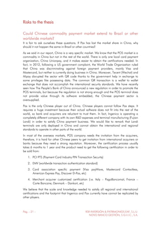 Pág. - 21 - RSR INVERSIÓN & PATRIMONIOS EAF, S.L.U.
NOVO BANCO GESTIÓN, S.G.I.I.C., S.A.
Risks to the thesis
Could Chinese commodity payment market extend to Brazil or other
worldwide markets?
It is fair to ask ourselves these questions. If Pax has lost the market share in China, why
should it not happen the same in Brazil or other countries?
As we said in our report, China is a very specific market. We know that the POS market is a
commodity in China but not in the rest of the world. There is only one local card payment
organization, China Unionpay, and it makes easier to obtain the certifications needed. In
fact, in 2012, following a US government complaint, the World Trade Organization ruled
that China was discriminating against foreign payment providers, mainly Visa and
Mastercard, but neither is currently doing business in China. Moreover, Tecent (Wechat) and
Alipay disrupted the sector with QR code thanks to the government help in exchange to
some privileges like possessing data. The common QR transaction is a wallet to wallet
exchange that does not accomplish the international security standards. We have recently
seen how The People’s Bank of China announced a new regulation in order to promote the
POS terminals, but because the regulation is not strong enough and the POS terminal does
not provide value through its software embedded, the Chinese payment sector is
oversupplied.
Pax is the only Chinese player out of China. Chinese players cannot follow Pax steps. It
requires a huge investment because their actual software does not fit into the rest of the
world, so bank and acquirers are reluctant to trust them. In fact, Ingenico is operating a
completely different company with its own R&D expenses and terminal manufacturing (Fujian
Landi) in order to satisfy China payment business. We would like to remark that Landi
terminals are only deployed in China and cannot obtain the international and regional
standards to operate in other parts of the world.
In most of the overseas markets, POS company needs the invitation from the acquirers,
therefore, it is hard for other Chinese peers to get invitation from international acquirers or
banks because they need a strong reputation. Moreover, the certification process usually
takes 6 months to 1 year and the product need to get the following certification in order to
be sold from:
1. PCI PTS (Payment Card Industry PIN Transaction Security)
2. EMV (worldwide transaction authentication standard)
3. Card association specific payment (Visa payWave, Mastercard Contactless,
American Express Pay, Discover D-Pas, etc)
4. Merchant acquirer customized certification (i.e. Italy – PagoBancomat; France –
Carte Bancaire; Denmark – Dankort, etc)
We believe that the scale and knowledge needed to satisfy all regional and international
certifications and the footprint that Ingenico and Pax currently have cannot be replicated by
other players.
 