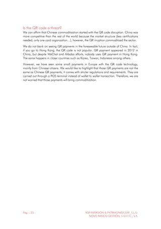 Pág. - 23 - RSR INVERSIÓN & PATRIMONIOS EAF, S.L.U.
NOVO BANCO GESTIÓN, S.G.I.I.C., S.A.
Is the QR code a threat?
We can affirm that Chinese commoditization started with the QR code disruption. China was
more competitive than the rest of the world because the market structure (less certifications
needed, only one card organization…), however, the QR irruption commoditized the sector.
We do not bank on seeing QR payments in the foreseeable future outside of China. In fact,
if you go to Hong Kong, the QR code is not popular. QR payment appeared in 2012 in
China, but despite WeChat and Alibaba efforts, nobody uses QR payment in Hong Kong.
The same happens in closer countries such as Korea, Taiwan, Indonesia among others.
However, we have seen some small payments in Europe with the QR code technology,
mainly from Chinese citizens. We would like to highlight that those QR payments are not the
same as Chinese QR payments, it comes with stricter regulations and requirements. They are
carried out through a POS terminal instead of wallet to wallet transaction. Therefore, we are
not worried that those payments will bring commoditization.
 