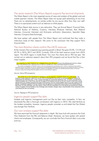Pág. - 25 - RSR INVERSIÓN & PATRIMONIOS EAF, S.L.U.
NOVO BANCO GESTIÓN, S.G.I.I.C., S.A.
The sector research (The Nilson Report) supports Pax terminal shipments
The Nilson Report is the most respected source of news and analysis of the global card and
mobile payment industry. The Nilson Report does not accept paid advertising of any kind.
There are no advertisements, no articles written by any source other than their own staff.
There is no sponsored content such as webinars or white papers.
The Nilson Report data source is very exhaustive. They use Annual Report, Financial Data,
National Bureau of Statistics, Customs, interviews (Producer Interview, Raw Material
Interview, Consumer Interview) and third-party verification (Association, Specialist Deep
Interview, Company Data Exchange).
We have spoken with people from The Nilson Report and confirmed that they make a
meticulous study of their research. We came to the conclusion that they support Pax’s
financial data.
The main Brazilian clients confirm Pax LACIS revenues
At the moment, Pax is experiencing surprising growth in Brazil. Pax grew 23.4%, 114.5% and
62.7% in 2016, 2017 and 2018. Currently, 55% of the total revenue comes from LACIS
region. The LACIS region is mostly Brazil. Two main Pax clients did an IPO last year. We
carried out an extensive research about their IPO prospects and we found that Pax is their
major supplier.
Source: Stone IPO prospectus
Source: Pagseguro IPO prospectus
Ingenico people support Pax data
Analysts and Ingenico management point out Pax as their main competitor. In fact, we
discovered Pax after a thorough conversation with Ingenico in 2016. We cited Verifone as
the hardest competitor, however, Ingenico people corrected us and stated that Pax Global
was stronger than Verifone.
Our own analysis support Pax data
We have examined the financial statements in depth. We have built with precision the Cash
Flow Statement from the P&L and Balance Sheet. Moreover, we have spoken with several
clients and employees. Consequently, we can conclude that Pax’s financial data is accurate
and true.
 