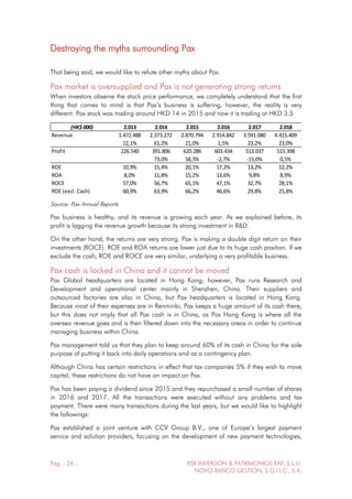 Pág. - 26 - RSR INVERSIÓN & PATRIMONIOS EAF, S.L.U.
NOVO BANCO GESTIÓN, S.G.I.I.C., S.A.
Destroying the myths surrounding Pax
That being said, we would like to refute other myths about Pax.
Pax market is oversupplied and Pax is not generating strong returns
When investors observe the stock price performance, we completely understand that the first
thing that comes to mind is that Pax’s business is suffering, however, the reality is very
different. Pax stock was trading around HKD 14 in 2015 and now it is trading at HKD 3.5
(HK$ 000) 2.013 2.014 2.015 2.016 2.017 2.018
Revenue 1.472.488 2.373.272 2.870.794 2.914.842 3.591.080 4.415.409
12,1% 61,2% 21,0% 1,5% 23,2% 23,0%
Profit 226.540 391.806 620.286 603.434 513.037 515.398
73,0% 58,3% -2,7% -15,0% 0,5%
ROE 10,9% 15,4% 20,1% 17,2% 13,2% 12,2%
ROA 8,0% 11,8% 15,2% 13,6% 9,8% 8,9%
ROCE 57,0% 56,7% 65,1% 47,1% 32,7% 28,1%
ROE (excl. Cash) 60,9% 63,9% 66,2% 46,6% 29,8% 25,8%
Source: Pax Annual Reports
Pax business is healthy, and its revenue is growing each year. As we explained before, its
profit is lagging the revenue growth because its strong investment in R&D.
On the other hand, the returns are very strong. Pax is making a double digit return on their
investments (ROCE). ROE and ROA returns are lower just due to its huge cash position. If we
exclude the cash, ROE and ROCE are very similar, underlying a very profitable business.
Pax cash is locked in China and it cannot be moved
Pax Global headquarters are located in Hong Kong; however, Pax runs Research and
Development and operational center mainly in Shenzhen, China. Their suppliers and
outsourced factories are also in China, but Pax headquarters is located in Hong Kong.
Because most of their expenses are in Renminbi, Pax keeps a huge amount of its cash there,
but this does not imply that all Pax cash is in China, as Pax Hong Kong is where all the
oversea revenue goes and is then filtered down into the necessary areas in order to continue
managing business within China.
Pax management told us that they plan to keep around 60% of its cash in China for the sole
purpose of putting it back into daily operations and as a contingency plan.
Although China has certain restrictions in effect that tax companies 5% if they wish to move
capital, these restrictions do not have an impact on Pax.
Pax has been paying a dividend since 2015 and they repurchased a small number of shares
in 2016 and 2017. All the transactions were executed without any problems and tax
payment. There were many transactions during the last years, but we would like to highlight
the followings:
Pax established a joint venture with CCV Group B.V., one of Europe’s largest payment
service and solution providers, focusing on the development of new payment technologies,
 