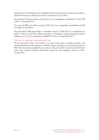 Pág. - 27 - RSR INVERSIÓN & PATRIMONIOS EAF, S.L.U.
NOVO BANCO GESTIÓN, S.G.I.I.C., S.A.
specifically on the development of unattended self-service terminals for public transportation,
petroleum forecourts, parking and vending machines in January 2019.
Pax acquired a Korean company, Kwang Woo, for an aggregate consideration of US$ 4.08
million in November 2017.
Pax acquired 60% of an Italian company, CSC Italia, for an aggregate consideration of EUR
3.0 million in April 2017.
Pax subscribed a 20% equity stake in a Swedish company, Onslip AB, for a consideration of
EUR 2.1 million in April and a 20% equity stake in a Shanghai company, Shanghai Coshine
Software Co., Ltd, for a consideration of RMB17.0 million in September 2017.
Pax has a customer concentration risk
The annual report shows that 45.9% of its sales comes from its largest customer. We
mentioned before that Pax operates in LATAM through a distributor who works exclusively for
PAX. Not only do they assemble Pax terminals, but they also sell to numerous end clients with
whom they maintain excellent relationships, clients like with Pagseguro, Stone or Cielo,
among others.
 