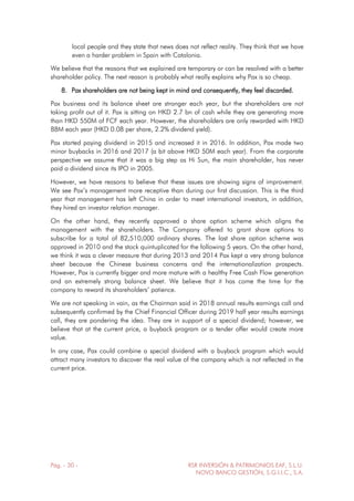 Pág. - 30 - RSR INVERSIÓN & PATRIMONIOS EAF, S.L.U.
NOVO BANCO GESTIÓN, S.G.I.I.C., S.A.
local people and they state that news does not reflect reality. They think that we have
even a harder problem in Spain with Catalonia.
We believe that the reasons that we explained are temporary or can be resolved with a better
shareholder policy. The next reason is probably what really explains why Pax is so cheap.
8. Pax shareholders are not being kept in mind and consequently, they feel discarded.
Pax business and its balance sheet are stronger each year, but the shareholders are not
taking profit out of it. Pax is sitting on HKD 2.7 bn of cash while they are generating more
than HKD 550M of FCF each year. However, the shareholders are only rewarded with HKD
88M each year (HKD 0.08 per share, 2.2% dividend yield).
Pax started paying dividend in 2015 and increased it in 2016. In addition, Pax made two
minor buybacks in 2016 and 2017 (a bit above HKD 50M each year). From the corporate
perspective we assume that it was a big step as Hi Sun, the main shareholder, has never
paid a dividend since its IPO in 2005.
However, we have reasons to believe that these issues are showing signs of improvement.
We see Pax’s management more receptive than during our first discussion. This is the third
year that management has left China in order to meet international investors, in addition,
they hired an investor relation manager.
On the other hand, they recently approved a share option scheme which aligns the
management with the shareholders. The Company offered to grant share options to
subscribe for a total of 82,510,000 ordinary shares. The last share option scheme was
approved in 2010 and the stock quintuplicated for the following 5 years. On the other hand,
we think it was a clever measure that during 2013 and 2014 Pax kept a very strong balance
sheet because the Chinese business concerns and the internationalization prospects.
However, Pax is currently bigger and more mature with a healthy Free Cash Flow generation
and an extremely strong balance sheet. We believe that it has come the time for the
company to reward its shareholders’ patience.
We are not speaking in vain, as the Chairman said in 2018 annual results earnings call and
subsequently confirmed by the Chief Financial Officer during 2019 half year results earnings
call, they are pondering the idea. They are in support of a special dividend; however, we
believe that at the current price, a buyback program or a tender offer would create more
value.
In any case, Pax could combine a special dividend with a buyback program which would
attract many investors to discover the real value of the company which is not reflected in the
current price.
 