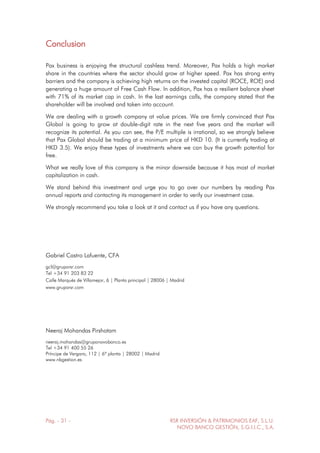 Pág. - 31 - RSR INVERSIÓN & PATRIMONIOS EAF, S.L.U.
NOVO BANCO GESTIÓN, S.G.I.I.C., S.A.
Conclusion
Pax business is enjoying the structural cashless trend. Moreover, Pax holds a high market
share in the countries where the sector should grow at higher speed. Pax has strong entry
barriers and the company is achieving high returns on the invested capital (ROCE, ROE) and
generating a huge amount of Free Cash Flow. In addition, Pax has a resilient balance sheet
with 71% of its market cap in cash. In the last earnings calls, the company stated that the
shareholder will be involved and taken into account.
We are dealing with a growth company at value prices. We are firmly convinced that Pax
Global is going to grow at double-digit rate in the next five years and the market will
recognize its potential. As you can see, the P/E multiple is irrational, so we strongly believe
that Pax Global should be trading at a minimum price of HKD 10. (It is currently trading at
HKD 3.5). We enjoy these types of investments where we can buy the growth potential for
free.
What we really love of this company is the minor downside because it has most of market
capitalization in cash.
We stand behind this investment and urge you to go over our numbers by reading Pax
annual reports and contacting its management in order to verify our investment case.
We strongly recommend you take a look at it and contact us if you have any questions.
Gabriel Castro Lafuente, CFA
gcl@gruporsr.com
Tel +34 91 203 83 22
Calle Marqués de Villamejor, 6 | Planta principal | 28006 | Madrid
www.gruporsr.com
Neeraj Mohandas Pirshotam
neeraj.mohandas@gruponovobanco.es
Tel +34 91 400 55 26
Príncipe de Vergara, 112 | 6ª planta | 28002 | Madrid
www.nbgestion.es
 