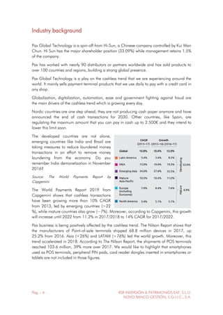 Pág. - 4 - RSR INVERSIÓN & PATRIMONIOS EAF, S.L.U.
NOVO BANCO GESTIÓN, S.G.I.I.C., S.A.
Industry background
Pax Global Technology is a spin-off from Hi-Sun, a Chinese company controlled by Kui Man
Chun. Hi Sun has the major shareholder position (33.09%) while management retains 1.5%
of the company.
Pax has worked with nearly 90 distributors or partners worldwide and has sold products to
over 100 countries and regions, building a strong global presence.
Pax Global Technology is a play on the cashless trend that we are experiencing around the
world. It mainly sells payment terminal products that we use daily to pay with a credit card in
any shop.
Globalization, digitalization, automation, ease and government fighting against fraud are
the main drivers of the cashless trend which is growing every day.
Nordic countries are one step ahead; they are not producing cash paper anymore and have
announced the end of cash transactions for 2030. Other countries, like Spain, are
regulating the maximum amount that you can pay in cash up to 2.500€ and they intend to
lower this limit soon.
The developed countries are not alone,
emerging countries like India and Brazil are
taking measures to reduce laundered money
transactions in an effort to remove money
laundering from the economy. Do you
remember India demonetization in November
2016?
Source: The World Payments Report by
Capgemini
The World Payments Report 2019 from
Capgemini shows that cashless transactions
have been growing more than 10% CAGR
from 2013, led by emerging countries (>22
%), while mature countries also grow (~7%). Moreover, according to Capgemini, this growth
will increase until 2022 from 11.2% in 2017/2018 to 14% CAGR for 2017/2022.
Pax business is being positively affected by the cashless trend. The Nilson Report shows that
the manufacturers of Point-of-sale terminals shipped 68.8 million devices in 2017, up
25.2% from 2016. Asia (+26%) and LATAM (+76%) led the world growth. Moreover, this
trend accelerated in 2018. According to The Nilson Report, the shipments of POS terminals
reached 103.6 million, 39% more over 2017. We would like to highlight that smartphones
used as POS terminals, peripheral PIN pads, card reader dongles inserted in smartphones or
tablets are not included in those figures.
 