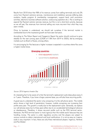 Pág. - 7 - RSR INVERSIÓN & PATRIMONIOS EAF, S.L.U.
NOVO BANCO GESTIÓN, S.G.I.I.C., S.A.
Results from 2018 show that 98% of its revenue comes from selling terminals and only 2%
come from Payment solutions services, maintenance and installation services (offering data
analytics, loyalty program & membership management, support bank card promotion
activities, electronic business software solution, outsourcing operation etc.). Pax is working to
expand the Payment solution services revenue, but this is not a short-term priority, because
as we will see, Pax revenues from terminal selling are more recurrent than what they may
seem initially.
Once its business is understood, we should ask ourselves if the terminal market is
overbooked due to the impressive growth we have seen last years.
According to The Nilson Report and Capgemini Report the sector should continue to grow
steadily for the next coming years (CAGR of 7.8% from 2019 to 2025), led by emerging
markets such as Brazil or Russia, among others.
It is encouraging for Pax because a higher increase is expected in countries where Pax owns
a higher market share.
Source: 2016 Ingenico Investor Day
An interesting fact to be aware of is that the terminal’s replacement cycle takes place every 5
or 7 years. Therefore, if you have a large customer base, you will also have recurring profits.
A good way to understand the sector is by comparing it to the cell phone sector. The mobile
sector shows a high level of penetration; however, mobile companies are increasing their
profits every year. This growth is mostly due to the replacement cycle. Generally, we replace
our cell phones every two to three years either due to an accelerated technological advance
or obsolescence. Therefore, it shows recurrent profits such as the POS terminal sector.
Moreover, the POS terminal sector is more rigorous than the mobile sector because they are
handling money. The sector is under regulatory scrutiny and the players are subject to
various controls to obtain international and local certifications. It is not as easy as it seems,
scale is very important. In fact, there are only three international players: Ingenico, Verifone
and Pax Global.
 
