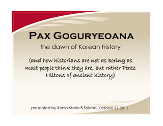 Pax Goguryeoana
the dawn of Korean history
(and how historians are not as boring as
most people think they are, but rather Perez
Hiltons of ancient history)

presented by Xenia Maria B Solano, October 22, 2013

 